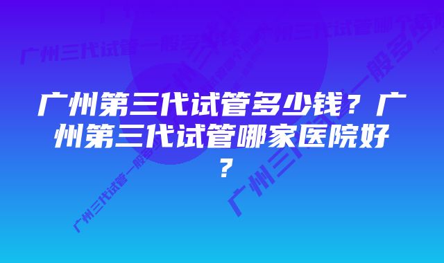 广州第三代试管多少钱？广州第三代试管哪家医院好？