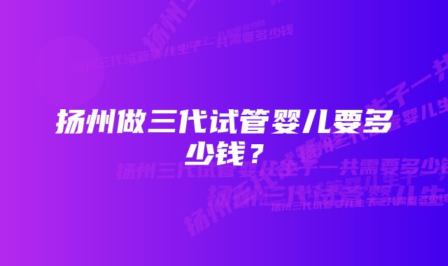 扬州做三代试管婴儿要多少钱？