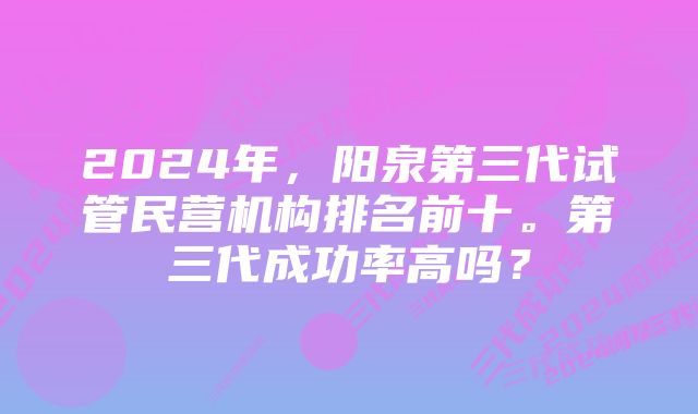 2024年，阳泉第三代试管民营机构排名前十。第三代成功率高吗？