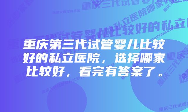 重庆第三代试管婴儿比较好的私立医院，选择哪家比较好，看完有答案了。