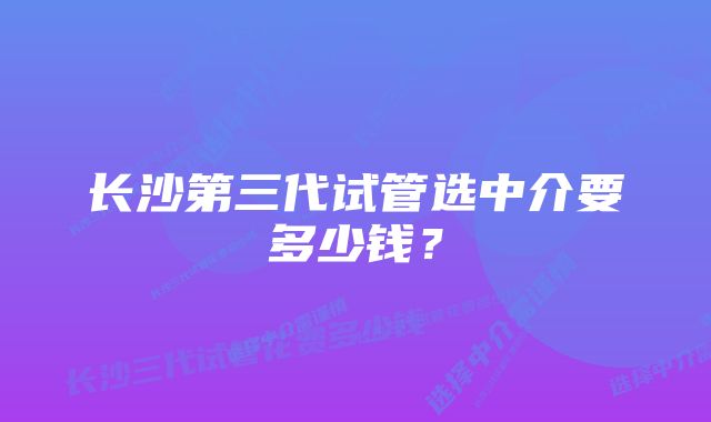 长沙第三代试管选中介要多少钱？