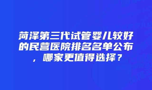 菏泽第三代试管婴儿较好的民营医院排名名单公布，哪家更值得选择？