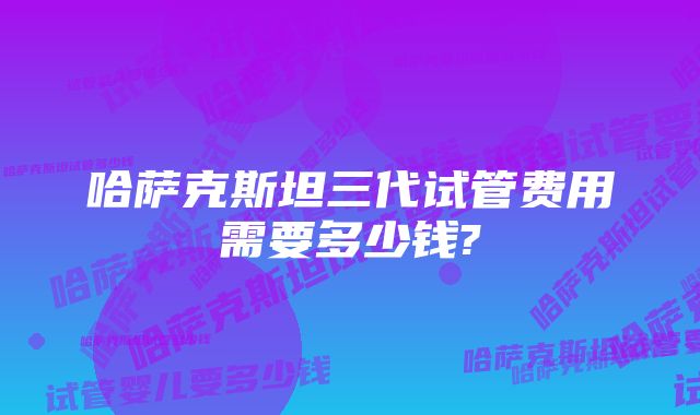 哈萨克斯坦三代试管费用需要多少钱?