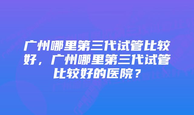 广州哪里第三代试管比较好，广州哪里第三代试管比较好的医院？