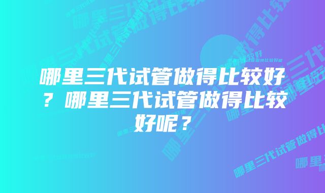 哪里三代试管做得比较好？哪里三代试管做得比较好呢？