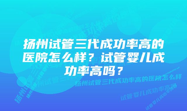 扬州试管三代成功率高的医院怎么样？试管婴儿成功率高吗？