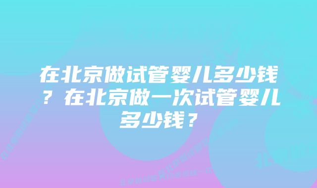 在北京做试管婴儿多少钱？在北京做一次试管婴儿多少钱？