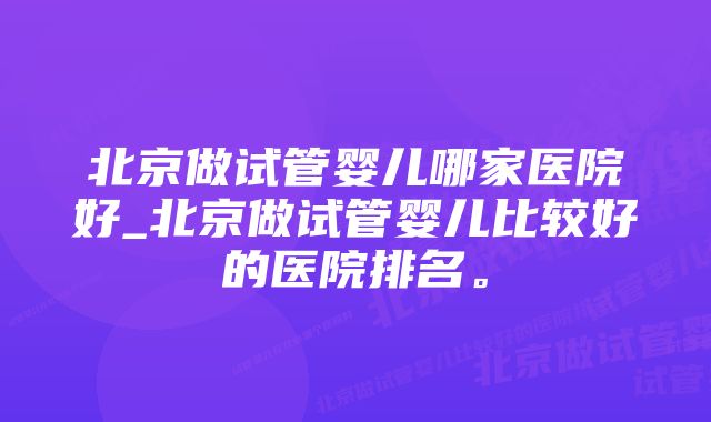 北京做试管婴儿哪家医院好_北京做试管婴儿比较好的医院排名。