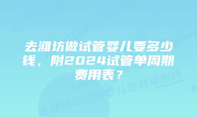 去潍坊做试管婴儿要多少钱，附2024试管单周期费用表？