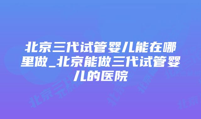 北京三代试管婴儿能在哪里做_北京能做三代试管婴儿的医院