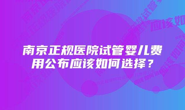 南京正规医院试管婴儿费用公布应该如何选择？