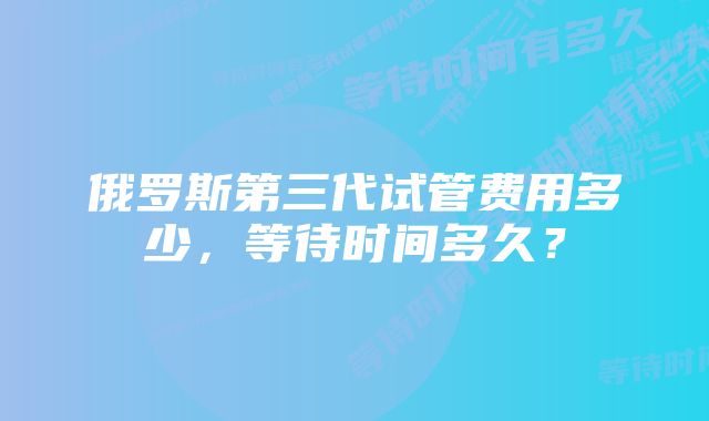 俄罗斯第三代试管费用多少，等待时间多久？