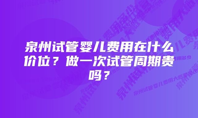 泉州试管婴儿费用在什么价位？做一次试管周期贵吗？