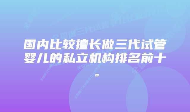 国内比较擅长做三代试管婴儿的私立机构排名前十。