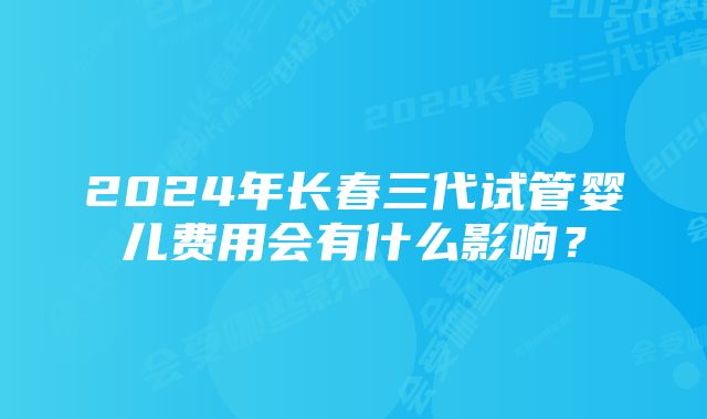 2024年长春三代试管婴儿费用会有什么影响？