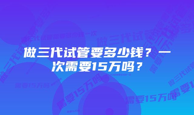 做三代试管要多少钱？一次需要15万吗？