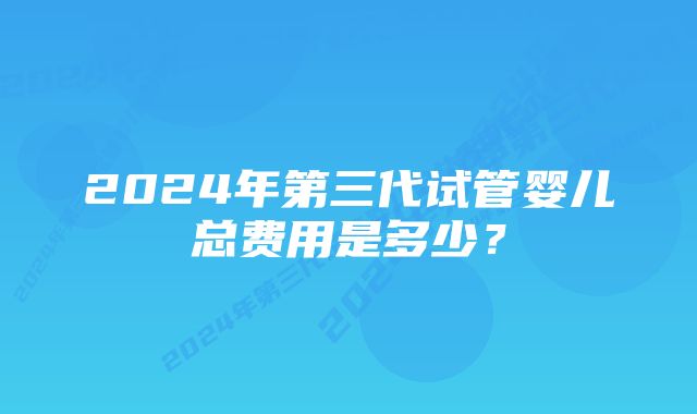 2024年第三代试管婴儿总费用是多少？