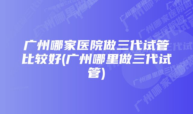 广州哪家医院做三代试管比较好(广州哪里做三代试管)