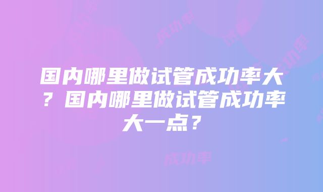 国内哪里做试管成功率大？国内哪里做试管成功率大一点？