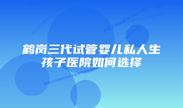 鹤岗三代试管婴儿私人生孩子医院如何选择