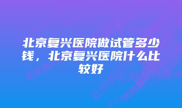 北京复兴医院做试管多少钱，北京复兴医院什么比较好