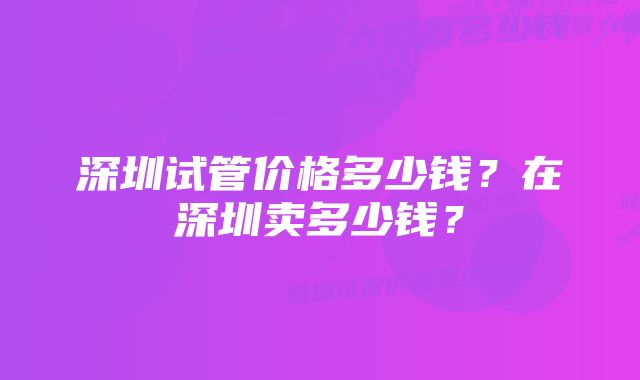 深圳试管价格多少钱？在深圳卖多少钱？