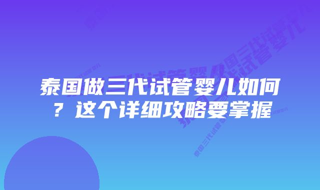 泰国做三代试管婴儿如何？这个详细攻略要掌握