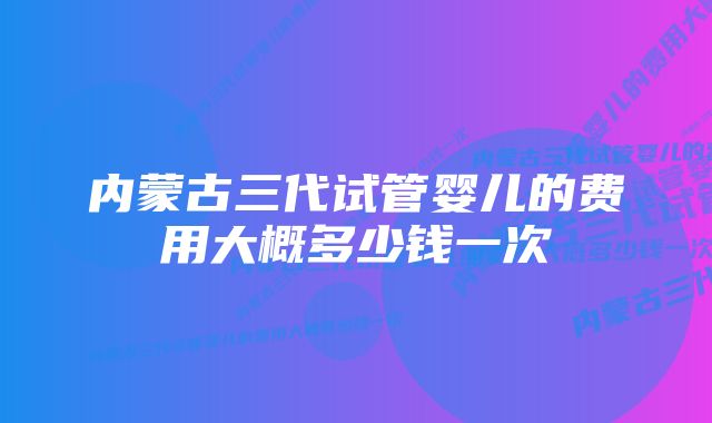 内蒙古三代试管婴儿的费用大概多少钱一次