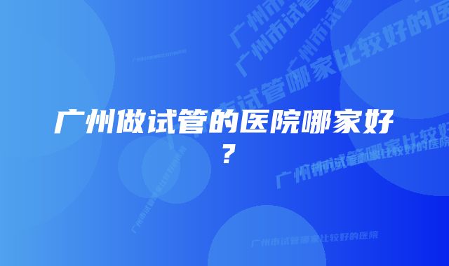 广州做试管的医院哪家好？