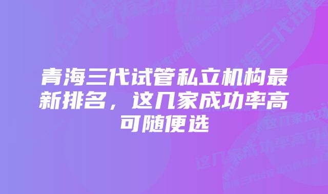 青海三代试管私立机构最新排名，这几家成功率高可随便选