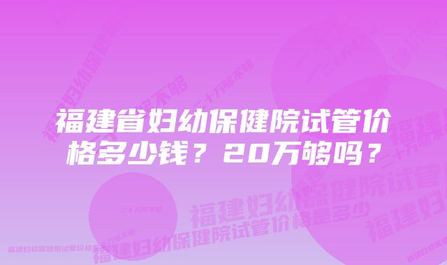 福建省妇幼保健院试管价格多少钱？20万够吗？