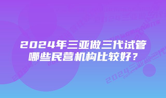 2024年三亚做三代试管哪些民营机构比较好？