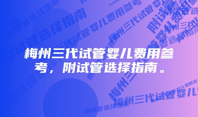 梅州三代试管婴儿费用参考，附试管选择指南。