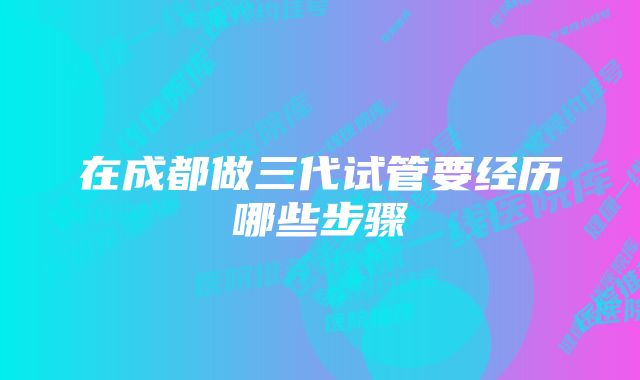 在成都做三代试管要经历哪些步骤