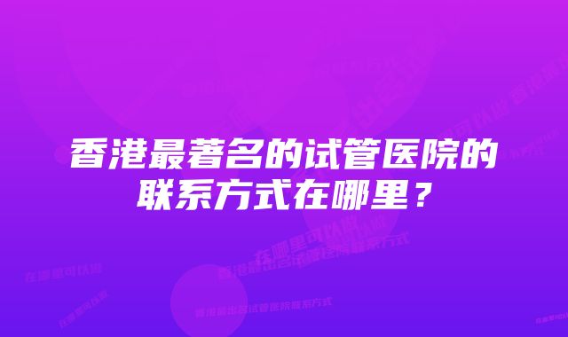 香港最著名的试管医院的联系方式在哪里？