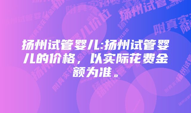 扬州试管婴儿:扬州试管婴儿的价格，以实际花费金额为准。