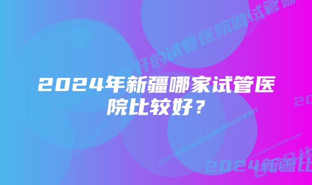 2024年新疆哪家试管医院比较好？