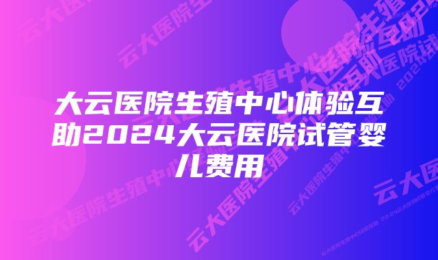 大云医院生殖中心体验互助2024大云医院试管婴儿费用