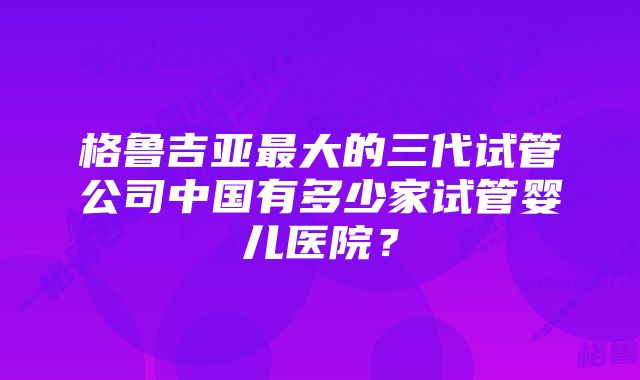 格鲁吉亚最大的三代试管公司中国有多少家试管婴儿医院？