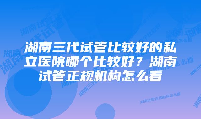 湖南三代试管比较好的私立医院哪个比较好？湖南试管正规机构怎么看