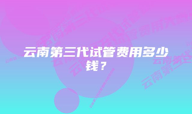 云南第三代试管费用多少钱？