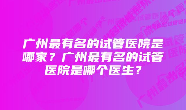 广州最有名的试管医院是哪家？广州最有名的试管医院是哪个医生？