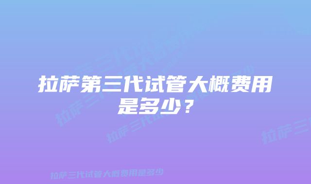 拉萨第三代试管大概费用是多少？