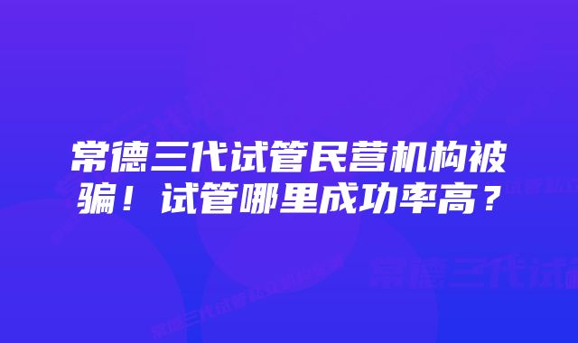 常德三代试管民营机构被骗！试管哪里成功率高？