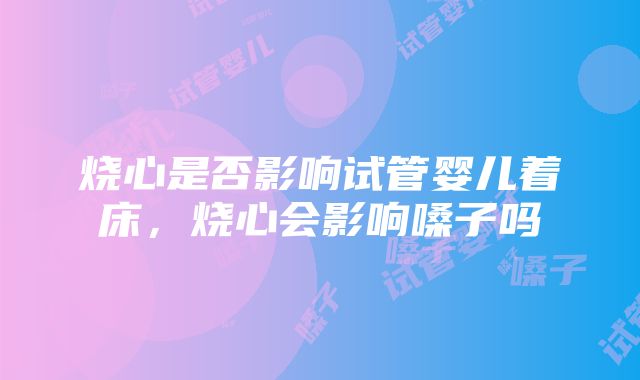 烧心是否影响试管婴儿着床，烧心会影响嗓子吗