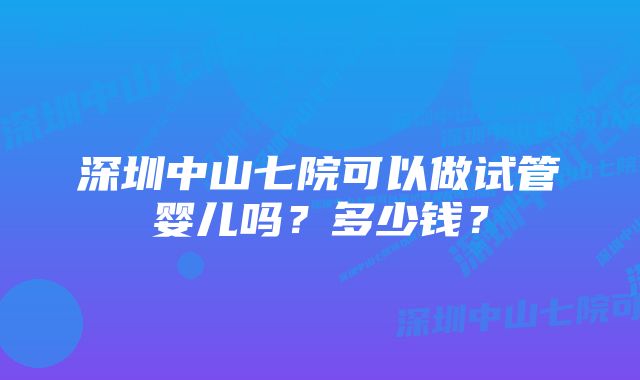 深圳中山七院可以做试管婴儿吗？多少钱？