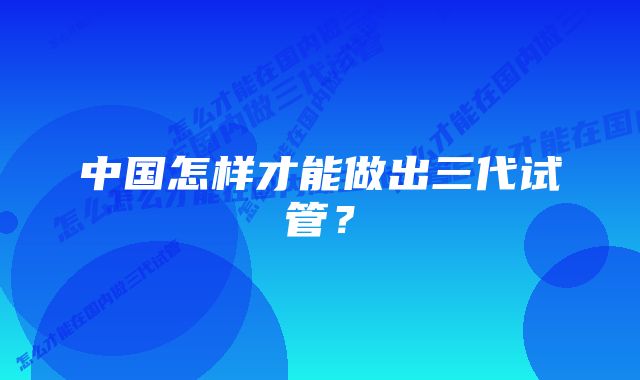 中国怎样才能做出三代试管？