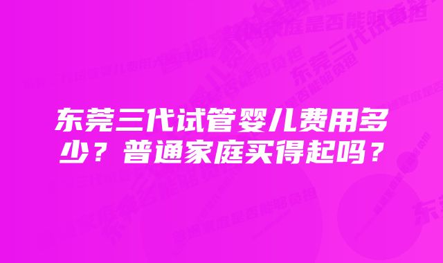 东莞三代试管婴儿费用多少？普通家庭买得起吗？