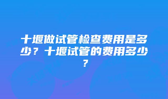 十堰做试管检查费用是多少？十堰试管的费用多少？