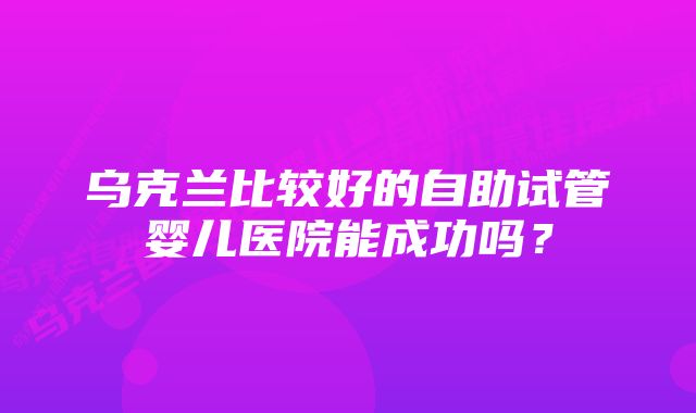 乌克兰比较好的自助试管婴儿医院能成功吗？